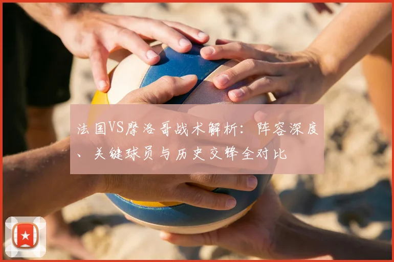 法国VS摩洛哥战术解析:阵容深度、关键球员与历史交锋全对比