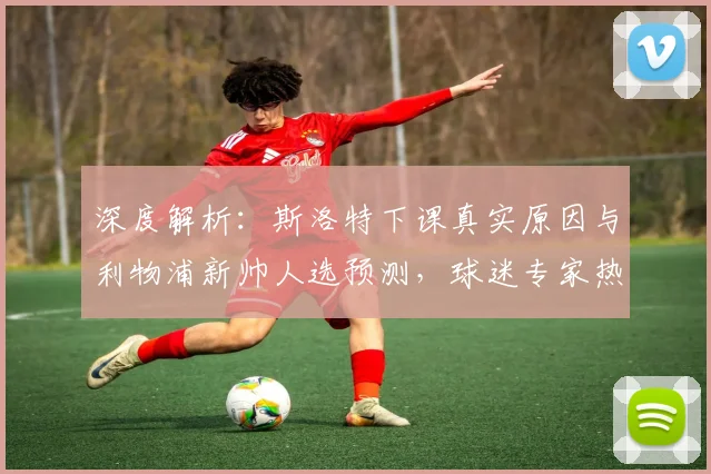 深度解析：斯洛特下课真实原因与利物浦新帅人选预测，球迷专家热议球队未来走向