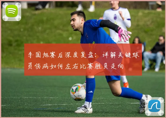 李国旭赛后深度复盘：详解关键球员伤病如何左右比赛胜负走向