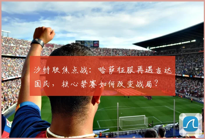沙特联焦点战:哈萨征服再遇吉达国民,核心禁赛如何改变战局?