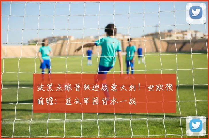 波黑点球晋级迎战意大利!世欧预前瞻:蓝衣军团背水一战