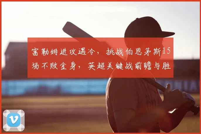 富勒姆进攻遇冷，挑战伯恩茅斯15场不败金身，英超关键战前瞻与胜负解析