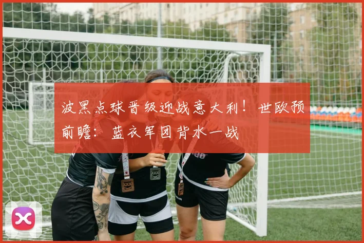 波黑点球晋级迎战意大利!世欧预前瞻:蓝衣军团背水一战