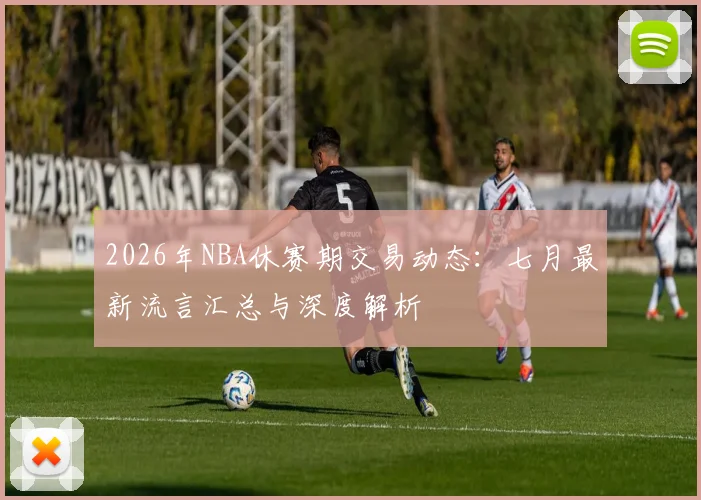 2026年NBA休赛期交易动态:七月最新流言汇总与深度解析