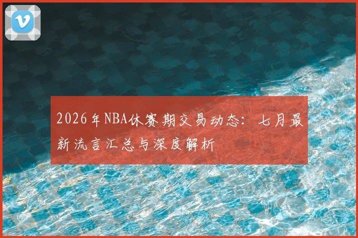 2026年NBA休赛期交易动态:七月最新流言汇总与深度解析