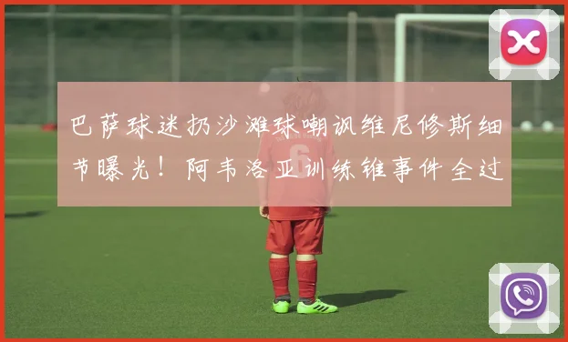 巴萨球迷扔沙滩球嘲讽维尼修斯细节曝光！阿韦洛亚训练锥事件全过程还原，西甲冲突升级深度分析