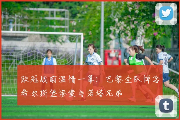 欧冠战前温情一幕:巴黎全队悼念希尔斯堡惨案与若塔兄弟