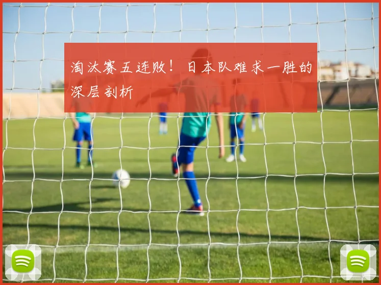淘汰赛五连败!日本队难求一胜的深层剖析